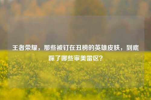 王者荣耀，那些被钉在丑榜的英雄皮肤，到底踩了哪些审美雷区？