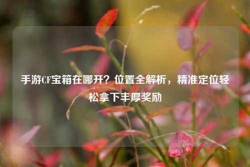 手游CF宝箱在哪开？位置全解析，精准定位轻松拿下丰厚奖励