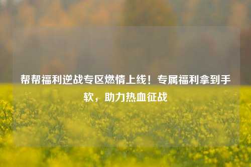 帮帮福利逆战专区燃情上线！专属福利拿到手软，助力热血征战