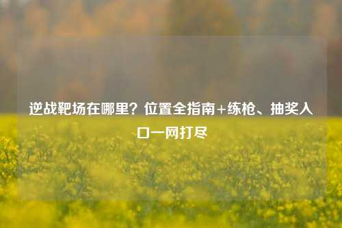 逆战靶场在哪里?位置全指南+练枪、抽奖入口一网打尽