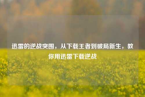 迅雷的逆战突围，从下载王者到破局新生，教你用迅雷下载逆战