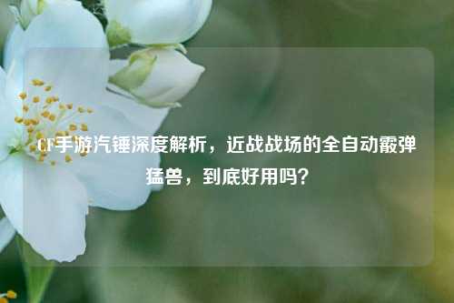 CF手游汽锤深度解析,近战战场的全自动霰弹猛兽,到底好用吗?