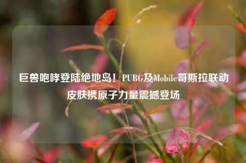 巨兽咆哮登陆绝地岛!PUBG及Mobile哥斯拉联动皮肤携原子力量震撼登场