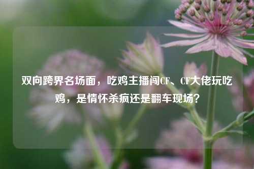 双向跨界名场面，吃鸡主播闯CF、CF大佬玩吃鸡，是情怀杀疯还是翻车现场？