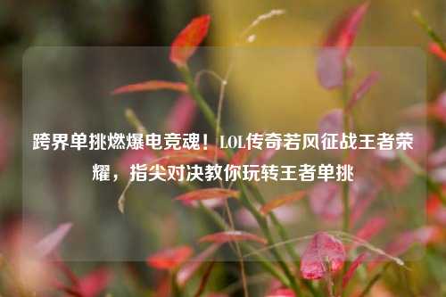 跨界单挑燃爆电竞魂!LOL传奇若风征战王者荣耀,指尖对决教你玩转王者单挑
