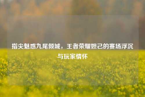 指尖魅惑九尾倾城,王者荣耀妲己的赛场浮沉与玩家情怀