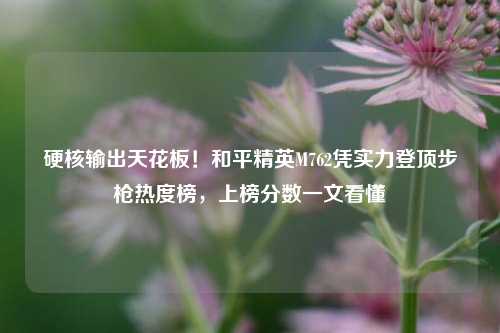 硬核输出天花板!和平精英M762凭实力登顶步枪热度榜,上榜分数一文看懂
