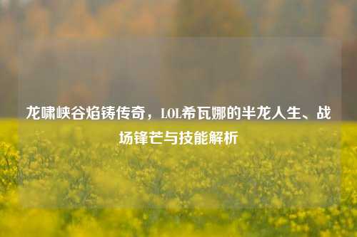 龙啸峡谷焰铸传奇，LOL希瓦娜的半龙人生、战场锋芒与技能解析