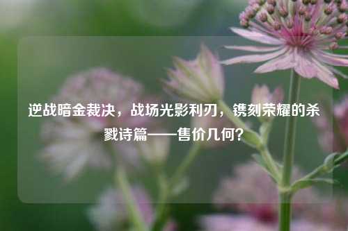 逆战暗金裁决,战场光影利刃,镌刻荣耀的杀戮诗篇——售价几何?
