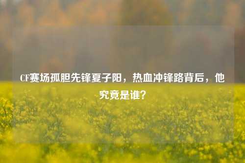 CF赛场孤胆先锋夏子阳,热血冲锋路背后,他究竟是谁?