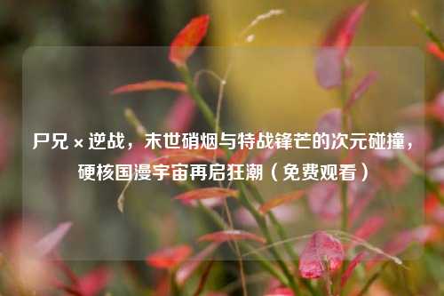 尸兄×逆战,末世硝烟与特战锋芒的次元碰撞,硬核国漫宇宙再启狂潮(免费观看)