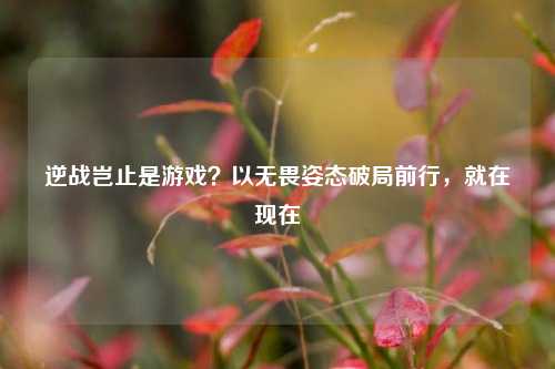 逆战岂止是游戏?以无畏姿态破局前行,就在现在