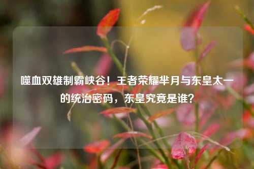 噬血双雄制霸峡谷!王者荣耀芈月与东皇太一的统治密码,东皇究竟是谁?