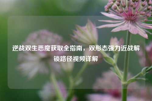逆战双生恶魔获取全指南，双形态强力近战解锁路径视频详解