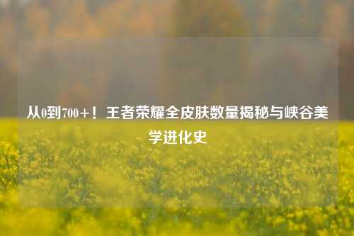 从0到700+!王者荣耀全皮肤数量揭秘与峡谷美学进化史