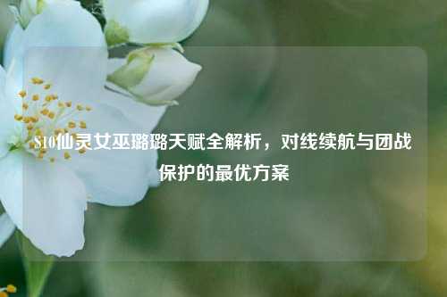 S10仙灵女巫璐璐天赋全解析,对线续航与团战保护的最优方案