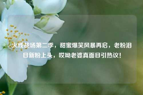 火线战场第二季，甜蜜爆笑风暴再启，老粉泪目新粉上头，哎呦老婆真面目引热议！
