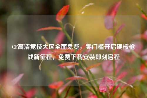 CF高清竞技大区全面免费,零门槛开启硬核枪战新征程,免费下载安装即刻启程
