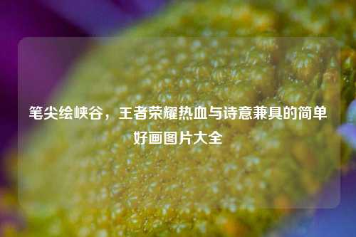 笔尖绘峡谷,王者荣耀热血与诗意兼具的简单好画图片大全