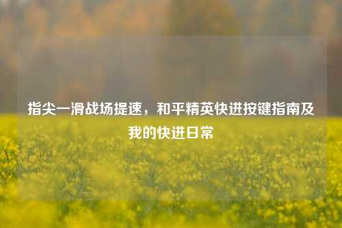 指尖一滑战场提速,和平精英快进按键指南及我的快进日常