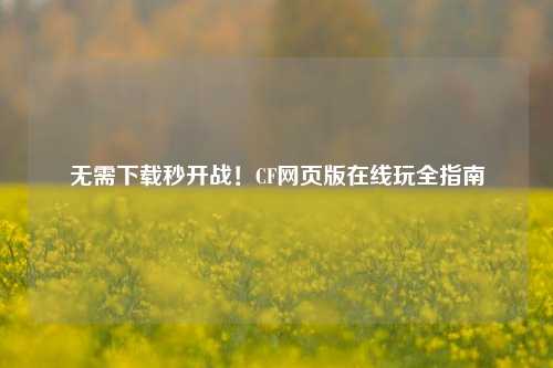 无需下载秒开战!CF网页版在线玩全指南