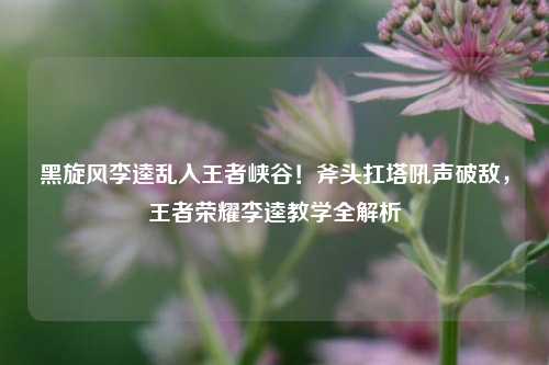 黑旋风李逵乱入王者峡谷！斧头扛塔吼声破敌，王者荣耀李逵教学全解析