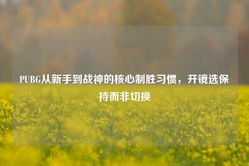 PUBG从新手到战神的核心制胜习惯,开镜选保持而非切换