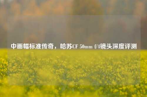 中画幅标准传奇,哈苏CF 50mm f/4镜头深度评测