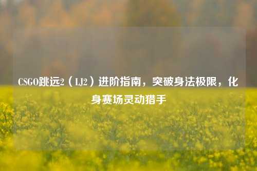 CSGO跳远2（LJ2）进阶指南，突破身法极限，化身赛场灵动猎手