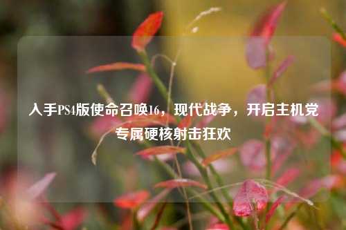 入手PS4版使命召唤16,现代战争,开启主机党专属硬核射击狂欢