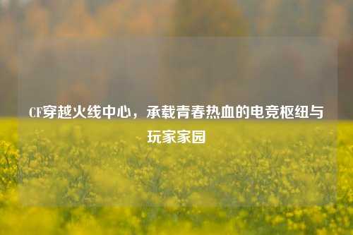 CF穿越火线中心，承载青春热血的电竞枢纽与玩家家园