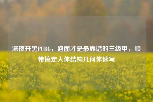 深夜开黑PUBG,泡面才是最靠谱的三级甲,顺带搞定人体结构几何体速写