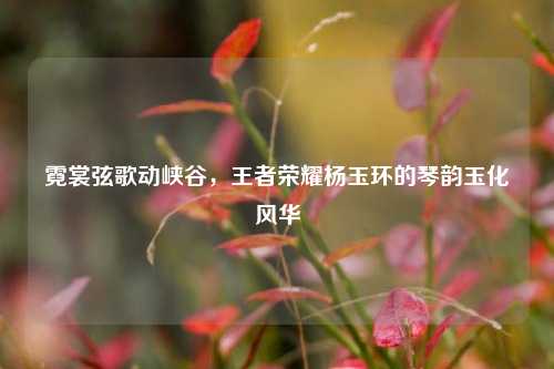 霓裳弦歌动峡谷，王者荣耀杨玉环的琴韵玉化风华