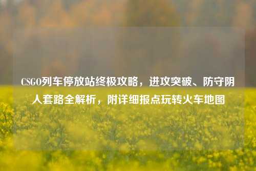 CSGO列车停放站终极攻略，进攻突破、防守阴人套路全解析，附详细报点玩转火车地图