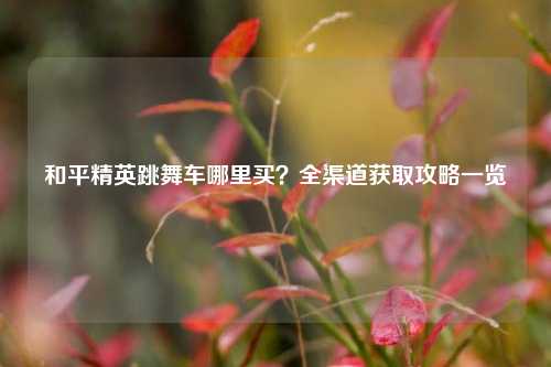 和平精英跳舞车哪里买?全渠道获取攻略一览