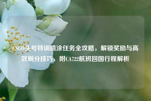 CSGO头号特训喷涂任务全攻略,解锁奖励与高效刷分技巧,附CA722航班回国行程解析
