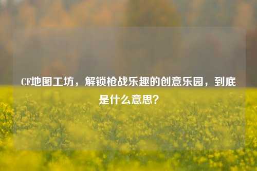 CF地图工坊,解锁枪战乐趣的创意乐园,到底是什么意思?