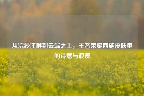 从浣纱溪畔到云端之上，王者荣耀西施皮肤里的诗意与浪漫