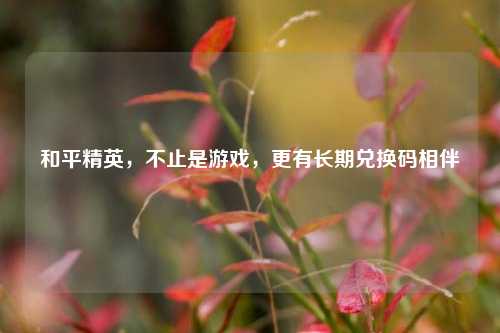 和平精英，不止是游戏，更有长期兑换码相伴