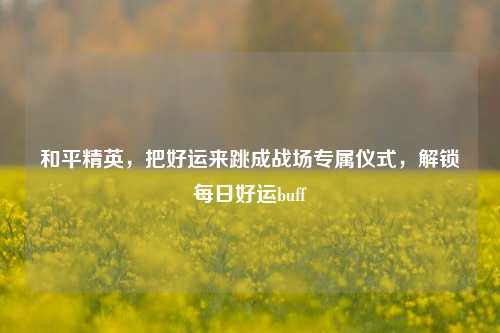 和平精英,把好运来跳成战场专属仪式,解锁每日好运buff
