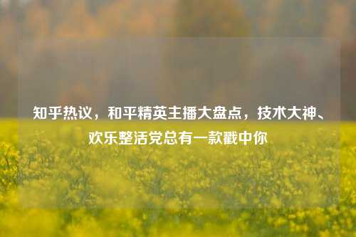 知乎热议,和平精英主播大盘点,技术大神、欢乐整活党总有一款戳中你