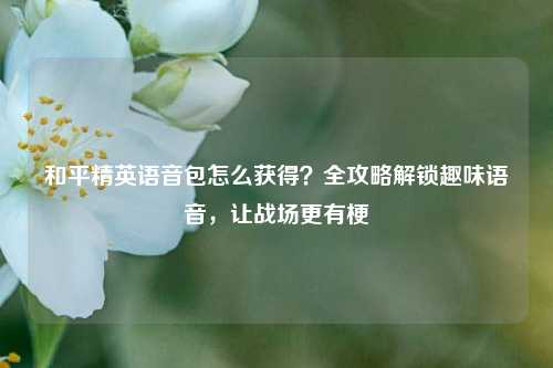 和平精英语音包怎么获得？全攻略解锁趣味语音，让战场更有梗
