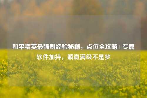 和平精英最强刷经验秘籍，点位全攻略+专属软件加持，躺赢满级不是梦