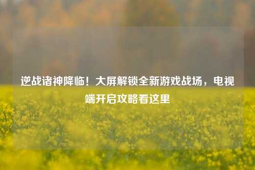 逆战诸神降临!大屏解锁全新游戏战场,电视端开启攻略看这里