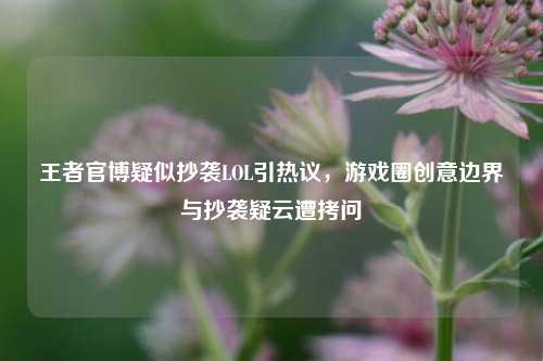 王者官博疑似抄袭LOL引热议,游戏圈创意边界与抄袭疑云遭拷问