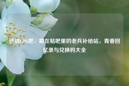 逆战CDK吧，藏在贴吧里的老兵补给站，青春回忆录与兑换码大全
