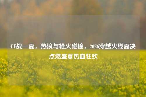 CF战一夏，热浪与枪火碰撞，2026穿越火线夏决点燃盛夏热血狂欢