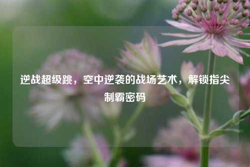 逆战超级跳，空中逆袭的战场艺术，解锁指尖制霸密码