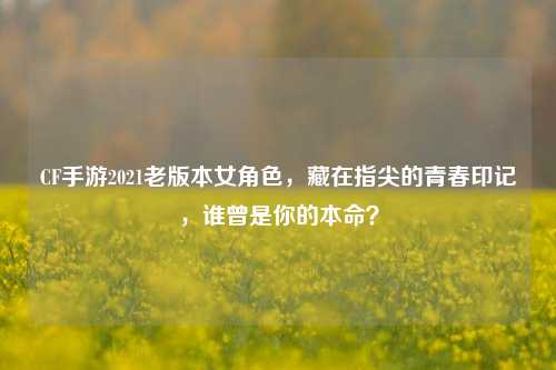 CF手游2021老版本女角色，藏在指尖的青春印记，谁曾是你的本命？