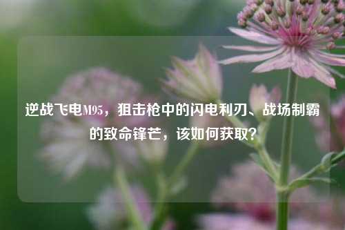 逆战飞电M95,狙击枪中的闪电利刃、战场制霸的致命锋芒,该如何获取?